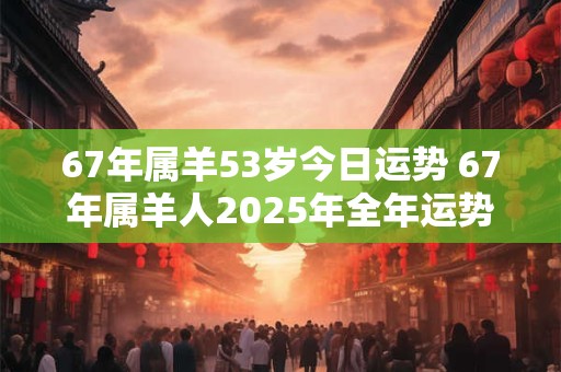 67年属羊53岁今日运势 67年属羊人2025年全年运势详解