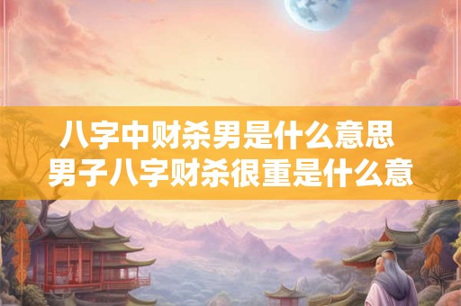 八字中财杀男是什么意思 男子八字财杀很重是什么意思