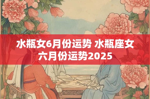 水瓶女6月份运势 水瓶座女六月份运势2025