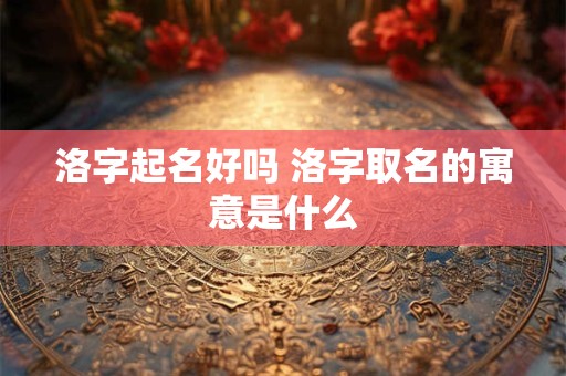 洛字起名好吗 洛字取名的寓意是什么