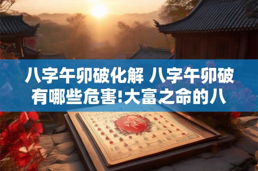 八字午卯破化解 八字午卯破有哪些危害!大富之命的八字有哪些特征