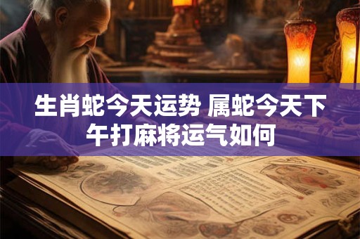 生肖蛇今天运势 属蛇今天下午打麻将运气如何
