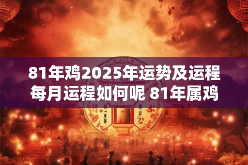 81年鸡2025年运势及运程每月运程如何呢 81年属鸡2025年运势及运程每月运程百度文库