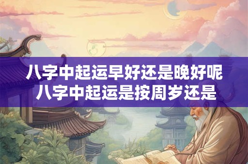 八字中起运早好还是晚好呢 八字中起运是按周岁还是不是虚岁