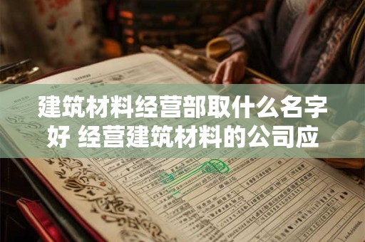 建筑材料经营部取什么名字好 经营建筑材料的公司应该怎么起名字