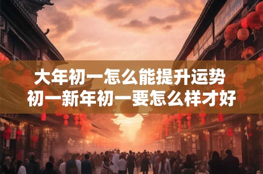 大年初一怎么能提升运势 初一新年初一要怎么样才好运