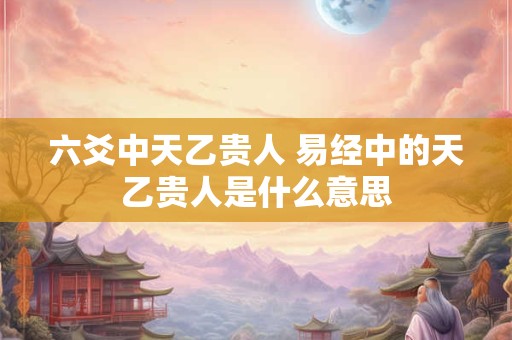 六爻中天乙贵人 易经中的天乙贵人是什么意思