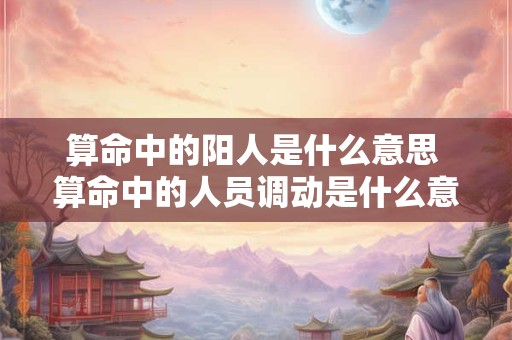 算命中的阳人是什么意思 算命中的人员调动是什么意思