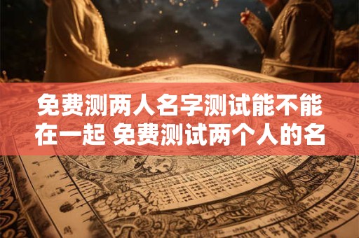 免费测两人名字测试能不能在一起 免费测试两个人的名字是否能在一起