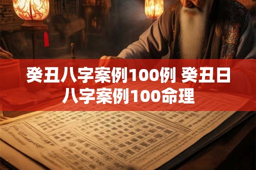 癸丑八字案例100例 癸丑日八字案例100命理