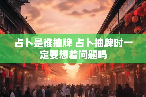 占卜是谁抽牌 占卜抽牌时一定要想着问题吗
