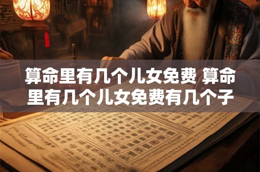 算命里有几个儿女免费 算命里有几个儿女免费有几个子女