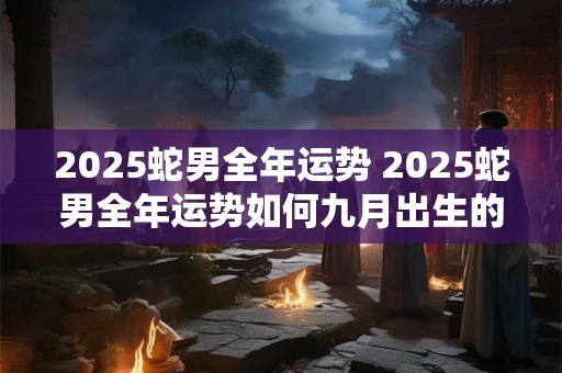 2025蛇男全年运势 2025蛇男全年运势如何九月出生的