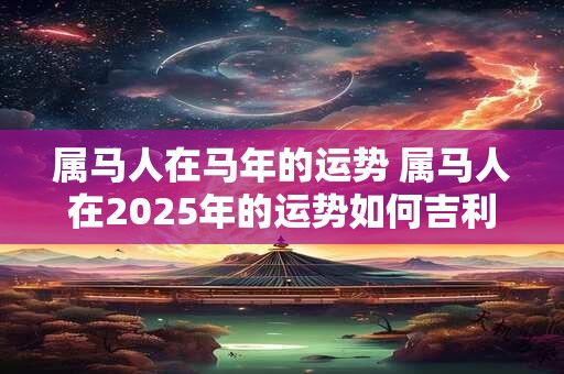 属马人在马年的运势 属马人在2025年的运势如何吉利方位