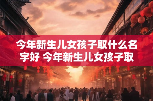 今年新生儿女孩子取什么名字好 今年新生儿女孩子取什么名字好一点