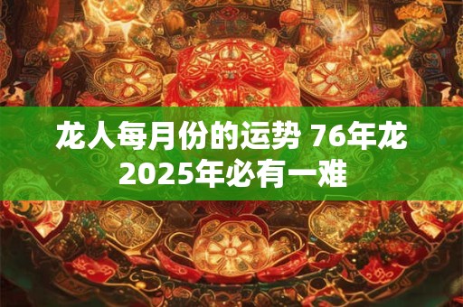龙人每月份的运势 76年龙2025年必有一难