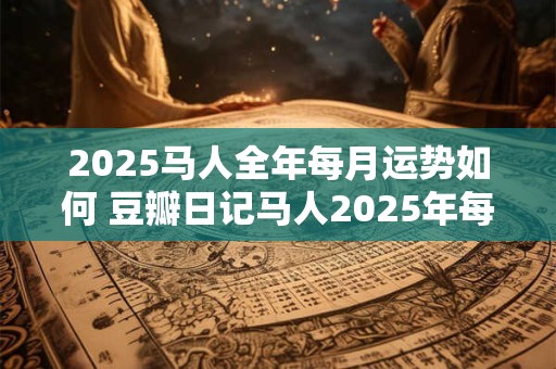 2025马人全年每月运势如何 豆瓣日记马人2025年每月运程