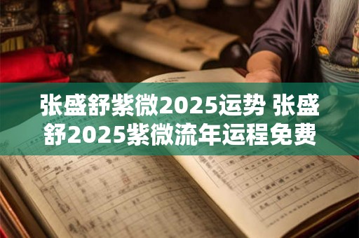 张盛舒紫微2025运势 张盛舒2025紫微流年运程免费