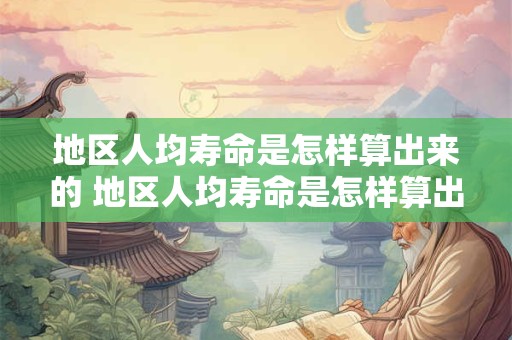 地区人均寿命是怎样算出来的 地区人均寿命是怎样算出来的