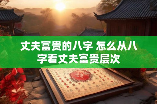 丈夫富贵的八字 怎么从八字看丈夫富贵层次