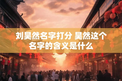 刘昊然名字打分 昊然这个名字的含义是什么