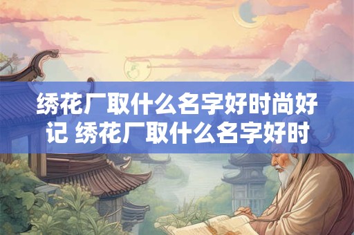 绣花厂取什么名字好时尚好记 绣花厂取什么名字好时尚好记一点