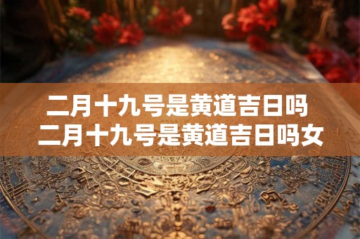 二月十九号是黄道吉日吗 二月十九号是黄道吉日吗女生