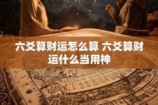六爻算财运怎么算 六爻算财运什么当用神