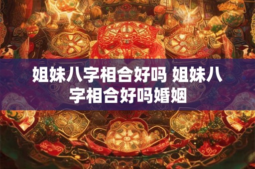 姐妹八字相合好吗 姐妹八字相合好吗婚姻
