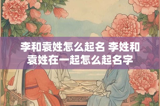 李和袁姓怎么起名 李姓和袁姓在一起怎么起名字