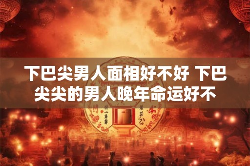 下巴尖男人面相好不好 下巴尖尖的男人晚年命运好不