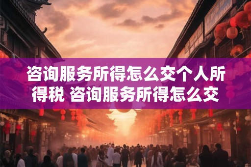 咨询服务所得怎么交个人所得税 咨询服务所得怎么交个人所得税税率