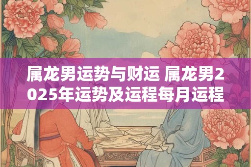 属龙男运势与财运 属龙男2025年运势及运程每月运程