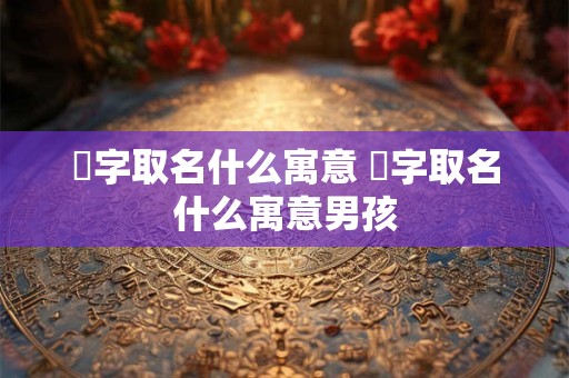 瑀字取名什么寓意 瑀字取名什么寓意男孩