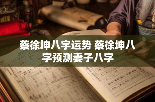 蔡徐坤八字运势 蔡徐坤八字预测妻子八字