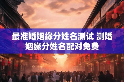 最准婚姻缘分姓名测试 测婚姻缘分姓名配对免费