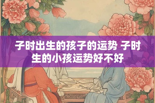 子时出生的孩子的运势 子时生的小孩运势好不好