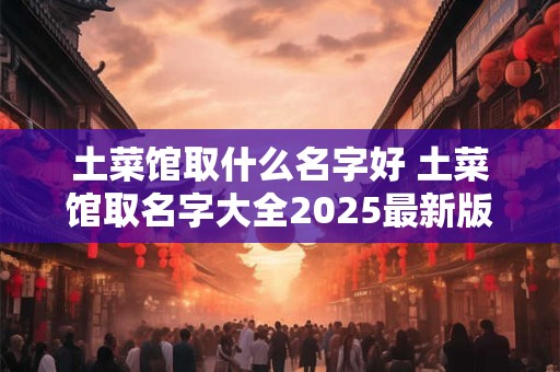 土菜馆取什么名字好 土菜馆取名字大全2025最新版