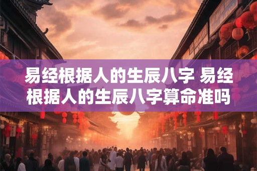 易经根据人的生辰八字 易经根据人的生辰八字算命准吗