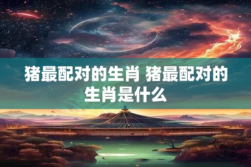 猪最配对的生肖 猪最配对的生肖是什么