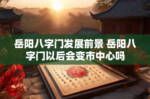 岳阳八字门发展前景 岳阳八字门以后会变市中心吗