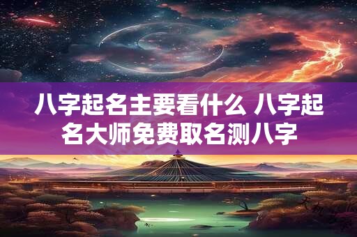 八字起名主要看什么 八字起名大师免费取名测八字