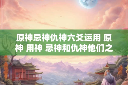 原神忌神仇神六爻运用 原神 用神 忌神和仇神他们之间的关系什么