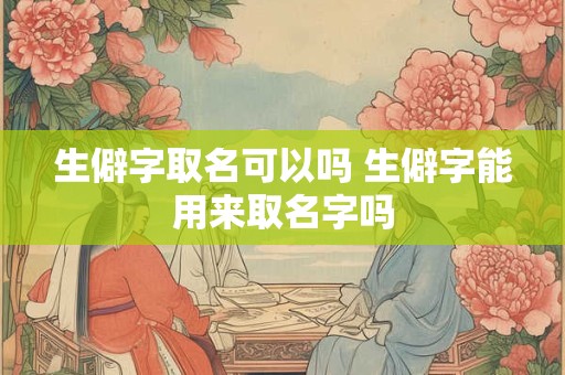 生僻字取名可以吗 生僻字能用来取名字吗