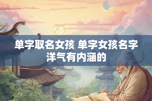 单字取名女孩 单字女孩名字洋气有内涵的