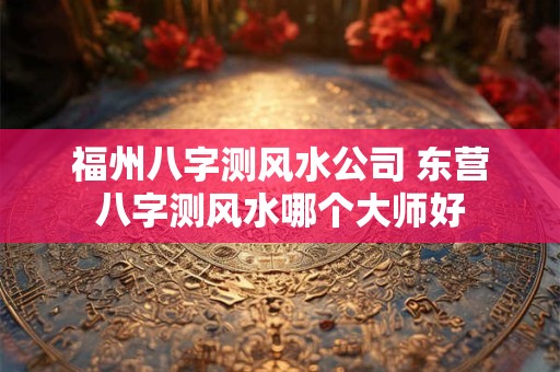 福州八字测风水公司 东营八字测风水哪个大师好