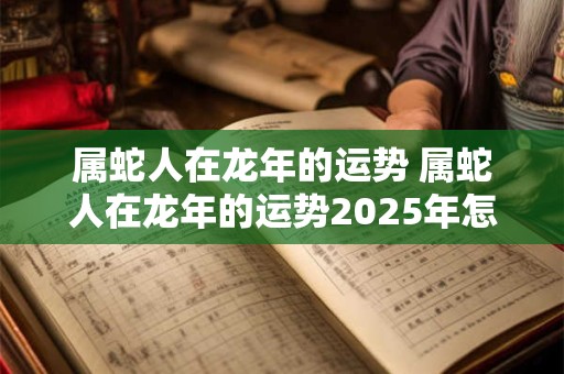 属蛇人在龙年的运势 属蛇人在龙年的运势2025年怎么样呢
