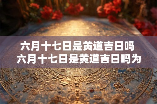 六月十七日是黄道吉日吗 六月十七日是黄道吉日吗为什么