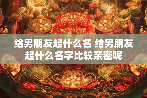 给男朋友起什么名 给男朋友起什么名字比较亲密呢