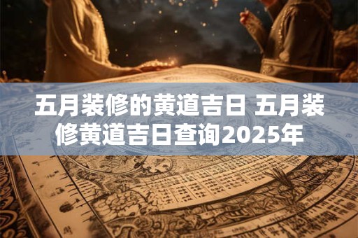 五月装修的黄道吉日 五月装修黄道吉日查询2025年
